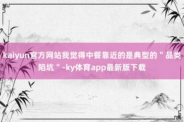 kaiyun官方网站我觉得中餐靠近的是典型的＂品类陷坑＂-ky体育app最新版下载