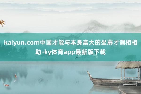 kaiyun.com中国才能与本身高大的坐蓐才调相相助-ky体育app最新版下载