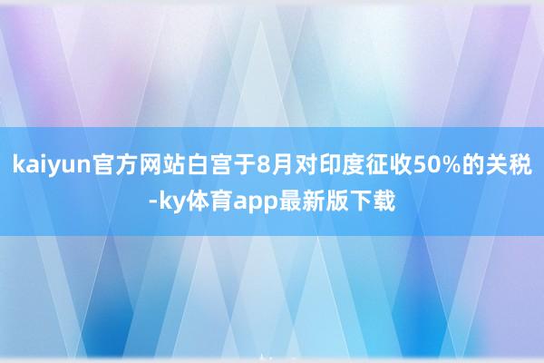 kaiyun官方网站白宫于8月对印度征收50%的关税-ky体育app最新版下载