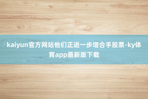 kaiyun官方网站他们正进一步增合手股票-ky体育app最新版下载
