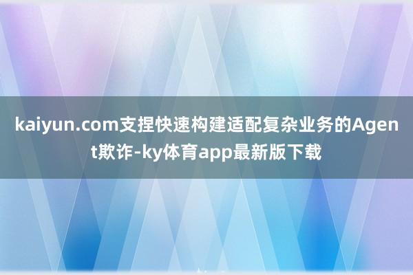 kaiyun.com支捏快速构建适配复杂业务的Agent欺诈-ky体育app最新版下载