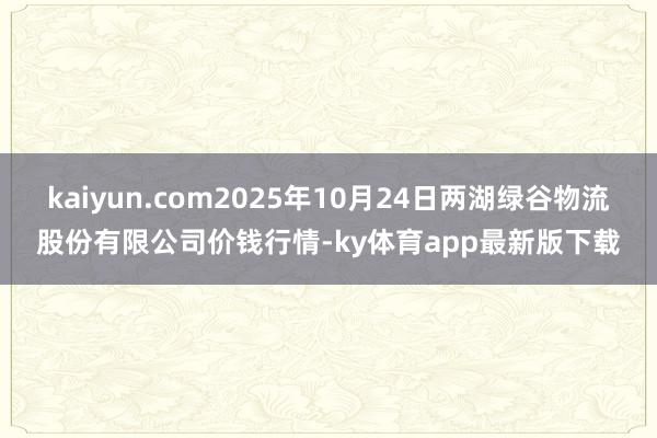 kaiyun.com2025年10月24日两湖绿谷物流股份有限公司价钱行情-ky体育app最新版下载