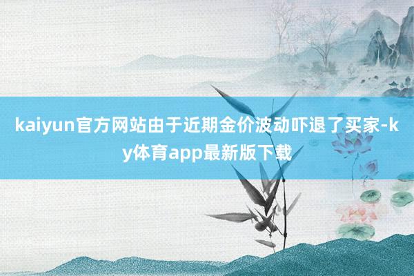 kaiyun官方网站由于近期金价波动吓退了买家-ky体育app最新版下载