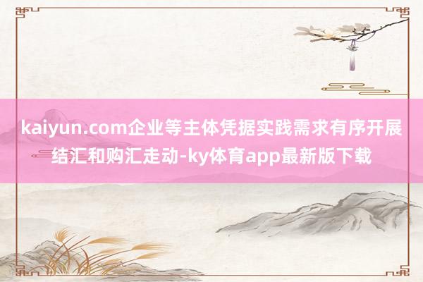 kaiyun.com企业等主体凭据实践需求有序开展结汇和购汇走动-ky体育app最新版下载