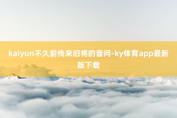 kaiyun不久前传来旧将的音问-ky体育app最新版下载