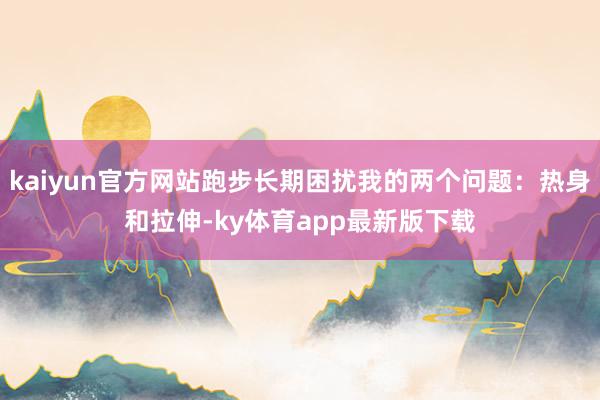 kaiyun官方网站跑步长期困扰我的两个问题：热身和拉伸-ky体育app最新版下载