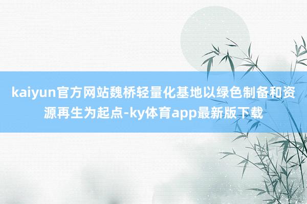 kaiyun官方网站魏桥轻量化基地以绿色制备和资源再生为起点-ky体育app最新版下载