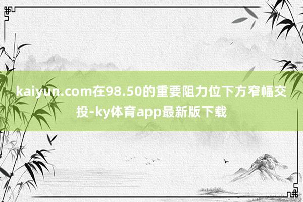 kaiyun.com在98.50的重要阻力位下方窄幅交投-ky体育app最新版下载