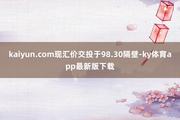kaiyun.com现汇价交投于98.30隔壁-ky体育app最新版下载