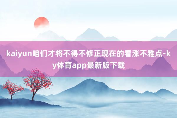kaiyun咱们才将不得不修正现在的看涨不雅点-ky体育app最新版下载