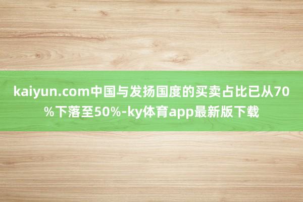 kaiyun.com中国与发扬国度的买卖占比已从70%下落至50%-ky体育app最新版下载