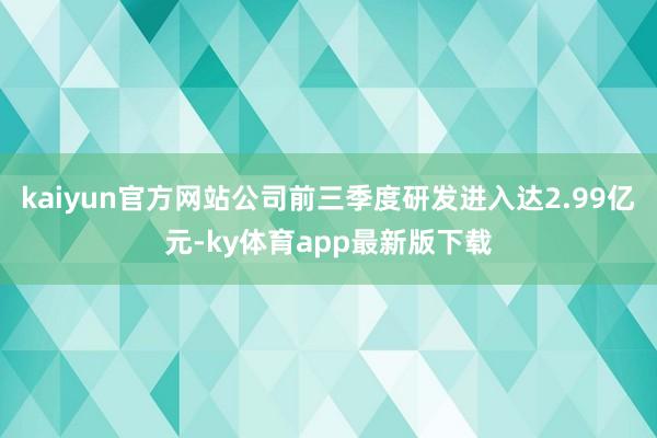 kaiyun官方网站公司前三季度研发进入达2.99亿元-ky体育app最新版下载