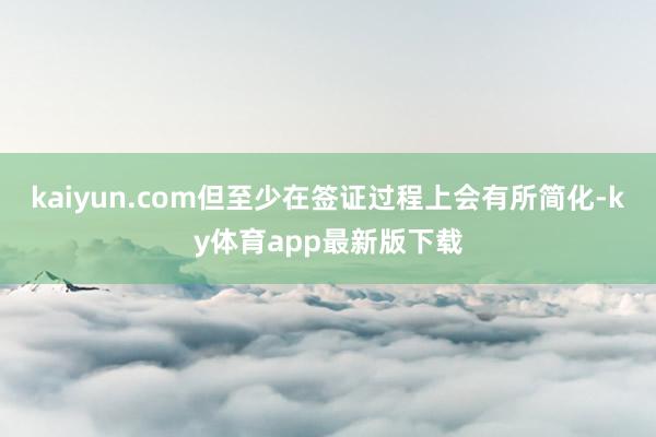 kaiyun.com但至少在签证过程上会有所简化-ky体育app最新版下载