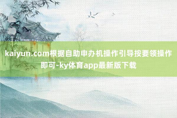 kaiyun.com根据自助申办机操作引导按要领操作即可-ky体育app最新版下载