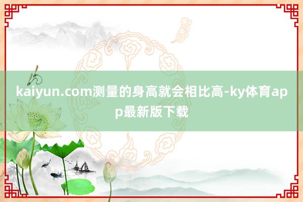kaiyun.com测量的身高就会相比高-ky体育app最新版下载