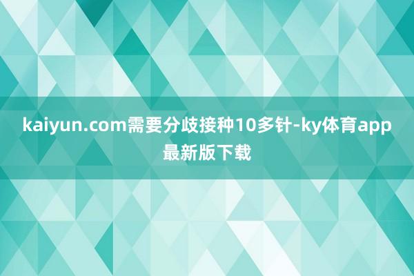 kaiyun.com需要分歧接种10多针-ky体育app最新版下载