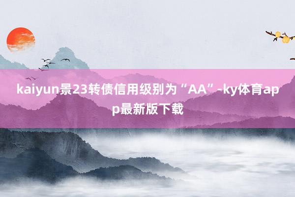kaiyun景23转债信用级别为“AA”-ky体育app最新版下载