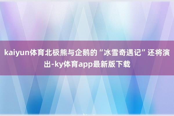 kaiyun体育北极熊与企鹅的“冰雪奇遇记”还将演出-ky体育app最新版下载