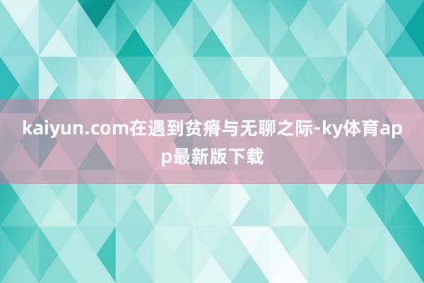 kaiyun.com在遇到贫瘠与无聊之际-ky体育app最新版下载