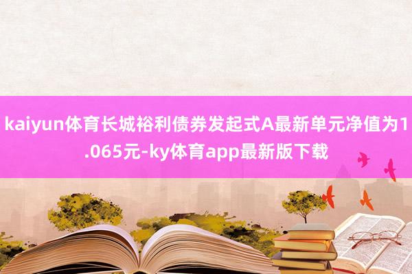 kaiyun体育长城裕利债券发起式A最新单元净值为1.065元-ky体育app最新版下载
