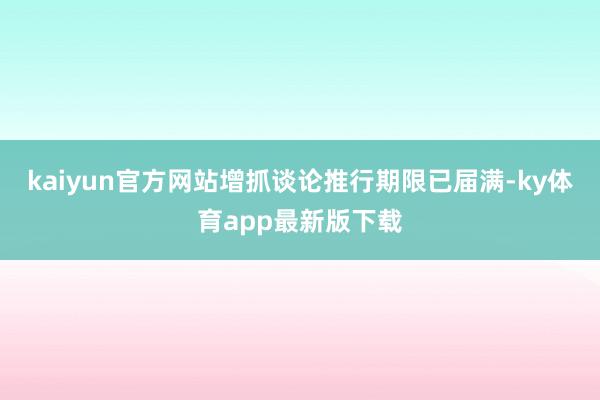 kaiyun官方网站增抓谈论推行期限已届满-ky体育app最新版下载
