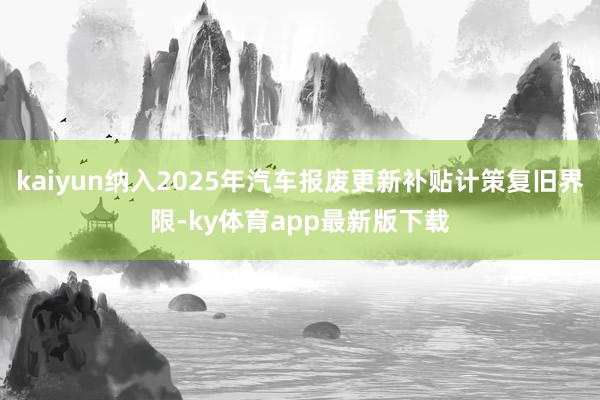 kaiyun纳入2025年汽车报废更新补贴计策复旧界限-ky体育app最新版下载