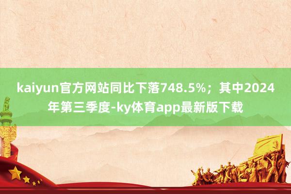 kaiyun官方网站同比下落748.5%；其中2024年第三季度-ky体育app最新版下载