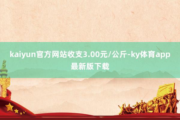 kaiyun官方网站收支3.00元/公斤-ky体育app最新版下载
