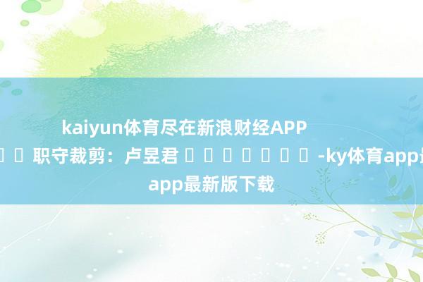kaiyun体育尽在新浪财经APP            						职守裁剪：卢昱君 							-ky体育app最新版下载