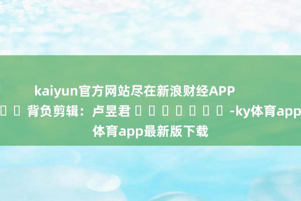 kaiyun官方网站尽在新浪财经APP            						背负剪辑：卢昱君 							-ky体育app最新版下载