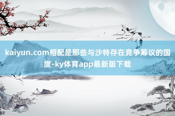kaiyun.com相配是那些与沙特存在竞争筹议的国度-ky体育app最新版下载