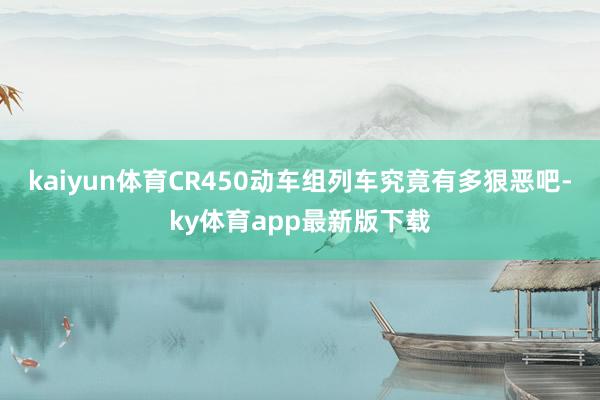 kaiyun体育CR450动车组列车究竟有多狠恶吧-ky体育app最新版下载