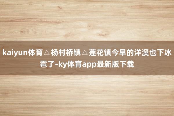 kaiyun体育△杨村桥镇△莲花镇今早的洋溪也下冰雹了-ky体育app最新版下载