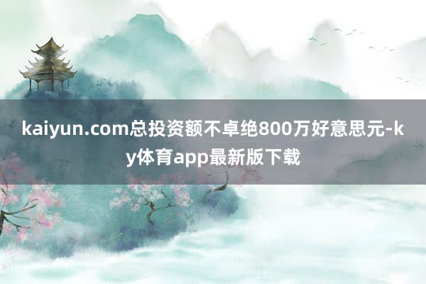 kaiyun.com总投资额不卓绝800万好意思元-ky体育app最新版下载