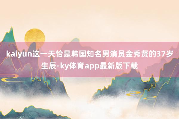 kaiyun这一天恰是韩国知名男演员金秀贤的37岁生辰-ky体育app最新版下载