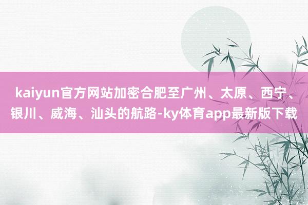 kaiyun官方网站加密合肥至广州、太原、西宁、银川、威海、汕头的航路-ky体育app最新版下载