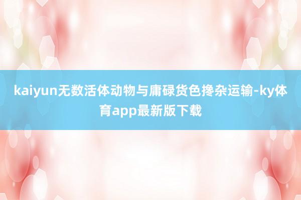 kaiyun无数活体动物与庸碌货色搀杂运输-ky体育app最新版下载