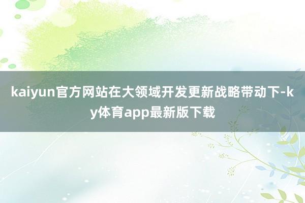 kaiyun官方网站在大领域开发更新战略带动下-ky体育app最新版下载