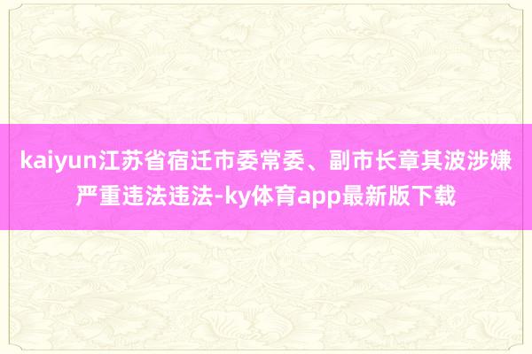 kaiyun江苏省宿迁市委常委、副市长章其波涉嫌严重违法违法-ky体育app最新版下载