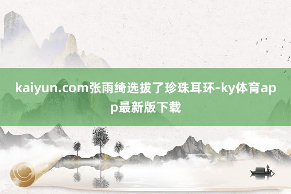 kaiyun.com张雨绮选拔了珍珠耳环-ky体育app最新版下载