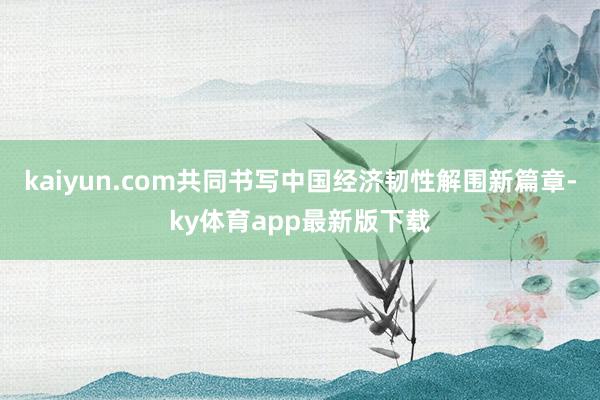 kaiyun.com共同书写中国经济韧性解围新篇章-ky体育app最新版下载