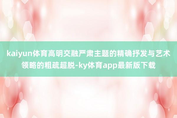 kaiyun体育高明交融严肃主题的精确抒发与艺术领略的粗疏超脱-ky体育app最新版下载