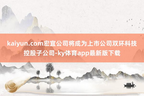 kaiyun.com宏宜公司将成为上市公司双环科技控股子公司-ky体育app最新版下载