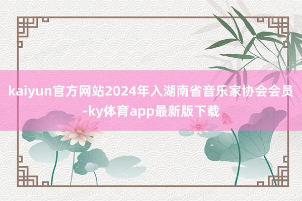 kaiyun官方网站2024年入湖南省音乐家协会会员-ky体育app最新版下载