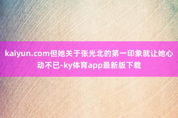 kaiyun.com但她关于张光北的第一印象就让她心动不已-ky体育app最新版下载