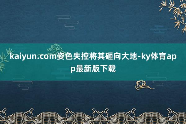 kaiyun.com姿色失控将其砸向大地-ky体育app最新版下载