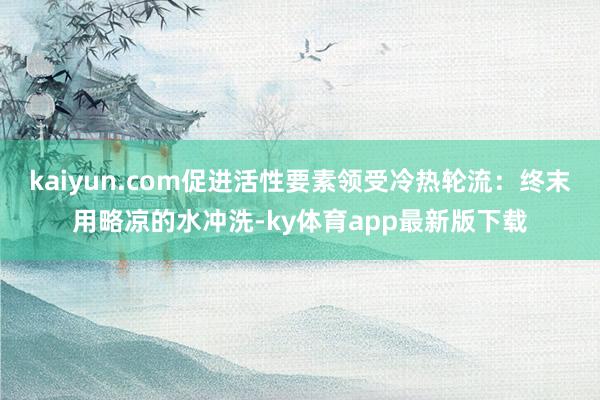kaiyun.com促进活性要素领受冷热轮流:终末用略凉的水冲洗-ky体育app最新版下载