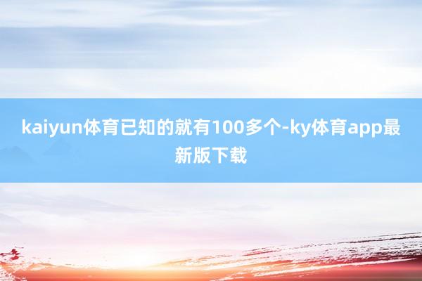 kaiyun体育已知的就有100多个-ky体育app最新版下载