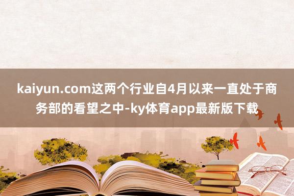 kaiyun.com 这两个行业自4月以来一直处于商务部的看望之中-ky体育app最新版下载