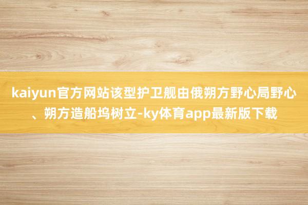 kaiyun官方网站该型护卫舰由俄朔方野心局野心、朔方造船坞树立-ky体育app最新版下载